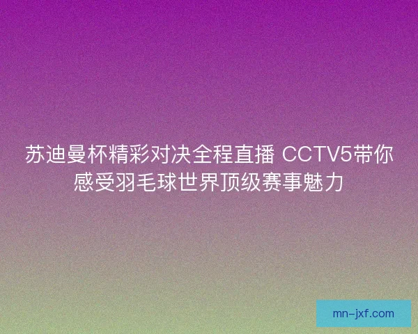 苏迪曼杯精彩对决全程直播 CCTV5带你感受羽毛球世界顶级赛事魅力